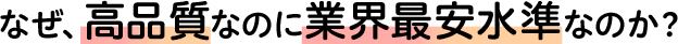 なぜ、高品質なのに業界最安水準なのか？